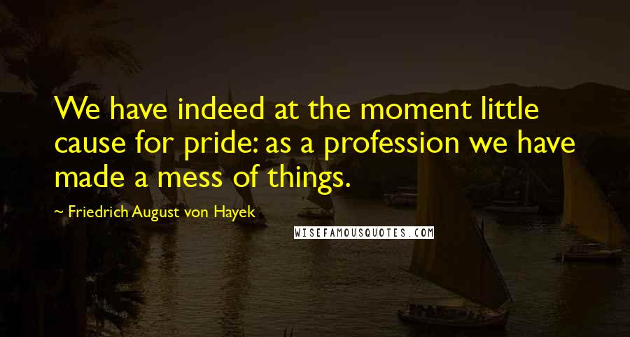 Friedrich August Von Hayek Quotes: We have indeed at the moment little cause for pride: as a profession we have made a mess of things.