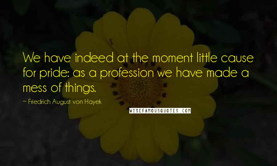 Friedrich August Von Hayek Quotes: We have indeed at the moment little cause for pride: as a profession we have made a mess of things.