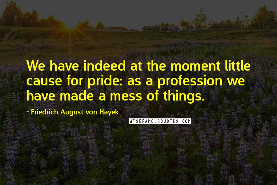 Friedrich August Von Hayek Quotes: We have indeed at the moment little cause for pride: as a profession we have made a mess of things.