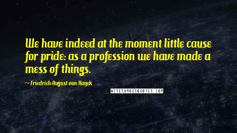 Friedrich August Von Hayek Quotes: We have indeed at the moment little cause for pride: as a profession we have made a mess of things.