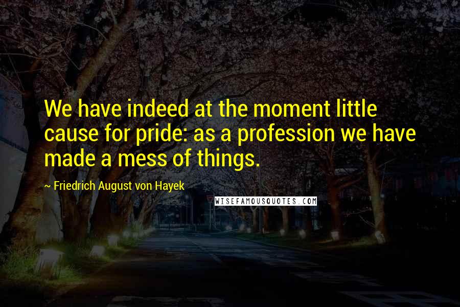 Friedrich August Von Hayek Quotes: We have indeed at the moment little cause for pride: as a profession we have made a mess of things.