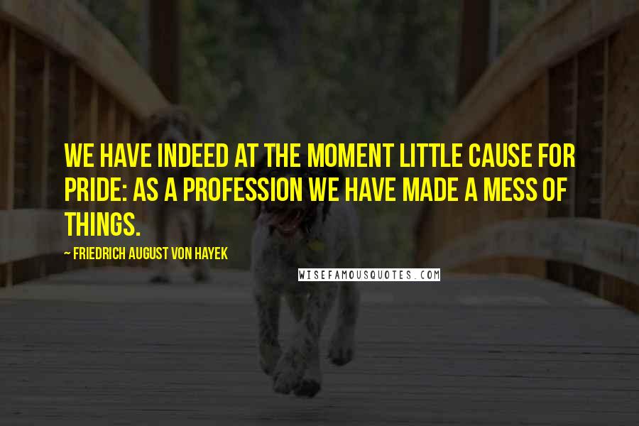 Friedrich August Von Hayek Quotes: We have indeed at the moment little cause for pride: as a profession we have made a mess of things.