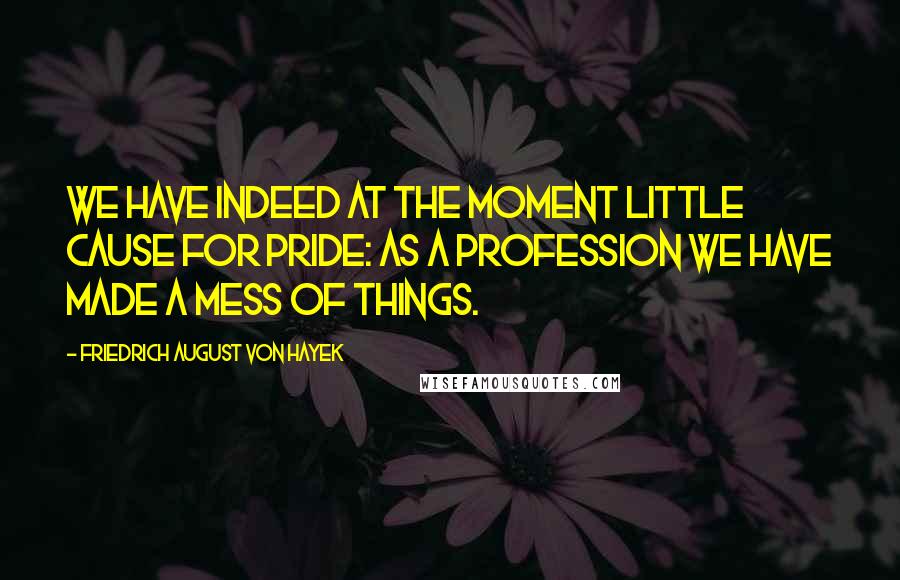 Friedrich August Von Hayek Quotes: We have indeed at the moment little cause for pride: as a profession we have made a mess of things.