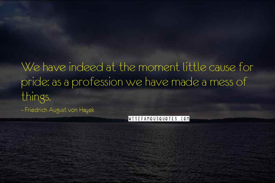 Friedrich August Von Hayek Quotes: We have indeed at the moment little cause for pride: as a profession we have made a mess of things.