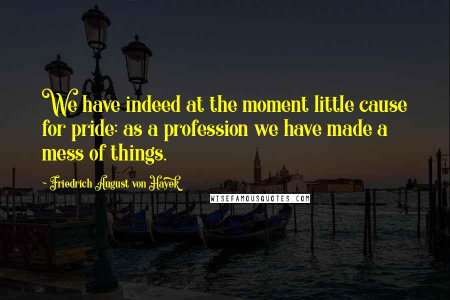 Friedrich August Von Hayek Quotes: We have indeed at the moment little cause for pride: as a profession we have made a mess of things.