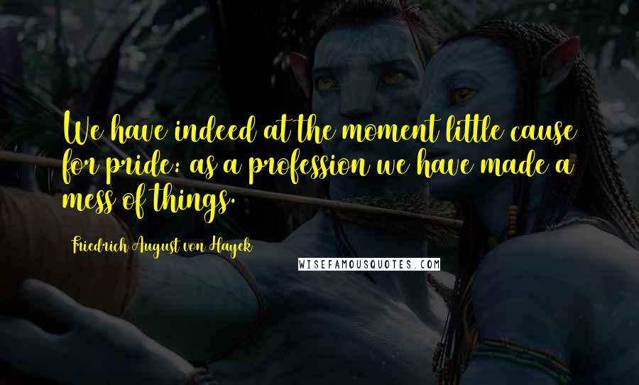 Friedrich August Von Hayek Quotes: We have indeed at the moment little cause for pride: as a profession we have made a mess of things.