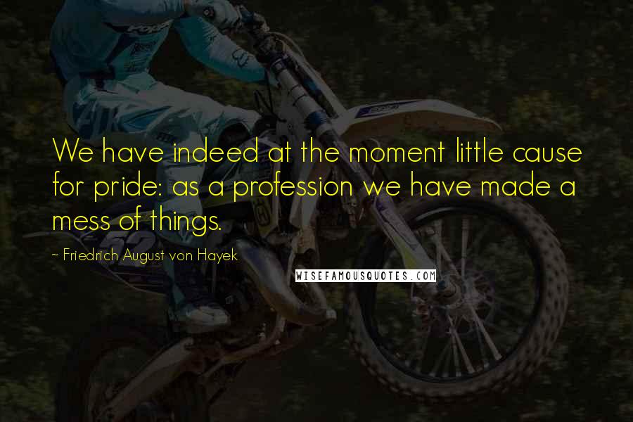 Friedrich August Von Hayek Quotes: We have indeed at the moment little cause for pride: as a profession we have made a mess of things.