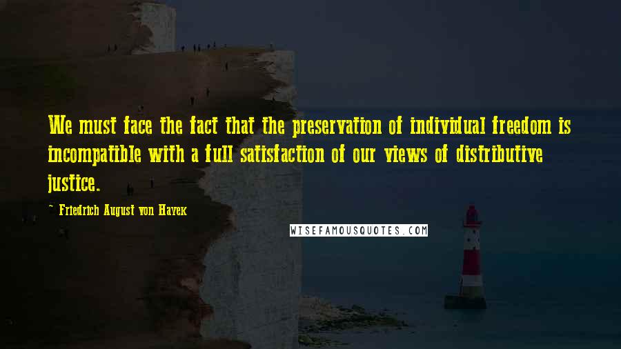 Friedrich August Von Hayek Quotes: We must face the fact that the preservation of individual freedom is incompatible with a full satisfaction of our views of distributive justice.