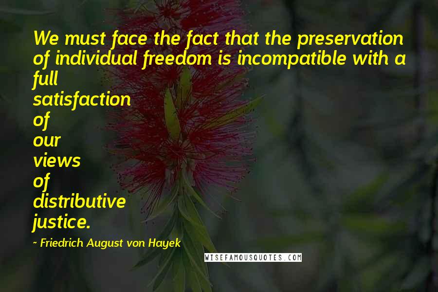 Friedrich August Von Hayek Quotes: We must face the fact that the preservation of individual freedom is incompatible with a full satisfaction of our views of distributive justice.