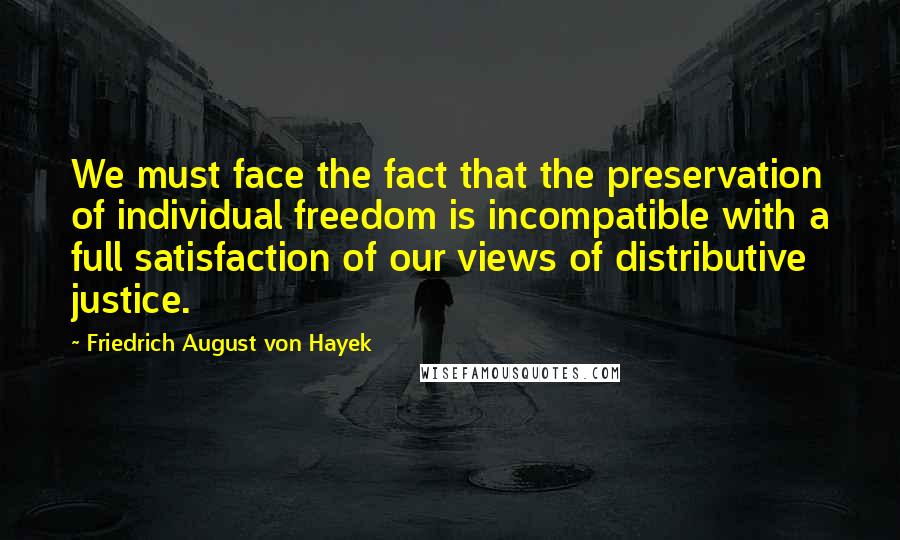 Friedrich August Von Hayek Quotes: We must face the fact that the preservation of individual freedom is incompatible with a full satisfaction of our views of distributive justice.