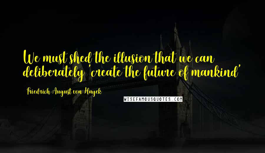 Friedrich August Von Hayek Quotes: We must shed the illusion that we can deliberately 'create the future of mankind'