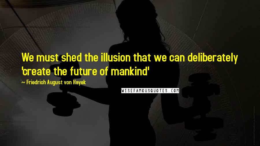 Friedrich August Von Hayek Quotes: We must shed the illusion that we can deliberately 'create the future of mankind'