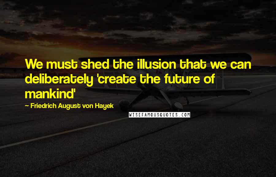 Friedrich August Von Hayek Quotes: We must shed the illusion that we can deliberately 'create the future of mankind'