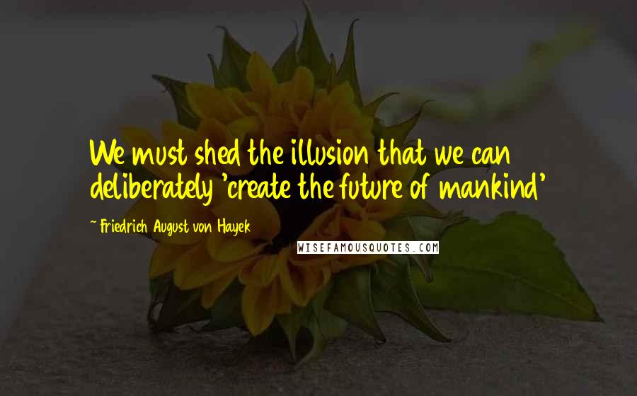 Friedrich August Von Hayek Quotes: We must shed the illusion that we can deliberately 'create the future of mankind'