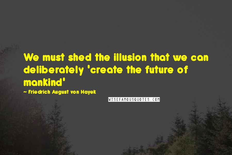 Friedrich August Von Hayek Quotes: We must shed the illusion that we can deliberately 'create the future of mankind'