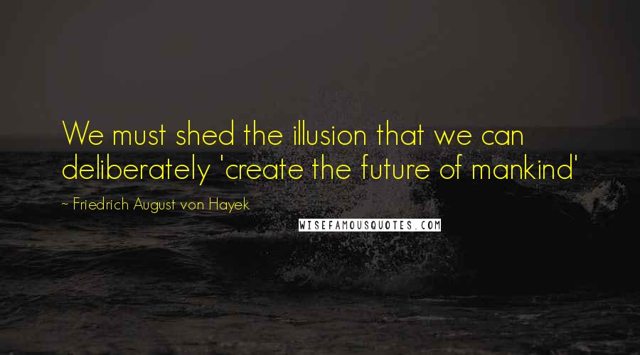 Friedrich August Von Hayek Quotes: We must shed the illusion that we can deliberately 'create the future of mankind'