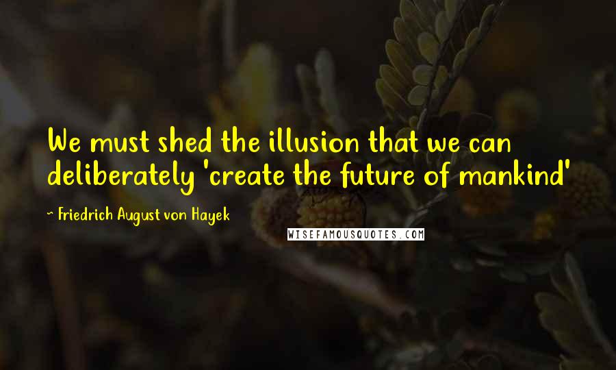 Friedrich August Von Hayek Quotes: We must shed the illusion that we can deliberately 'create the future of mankind'