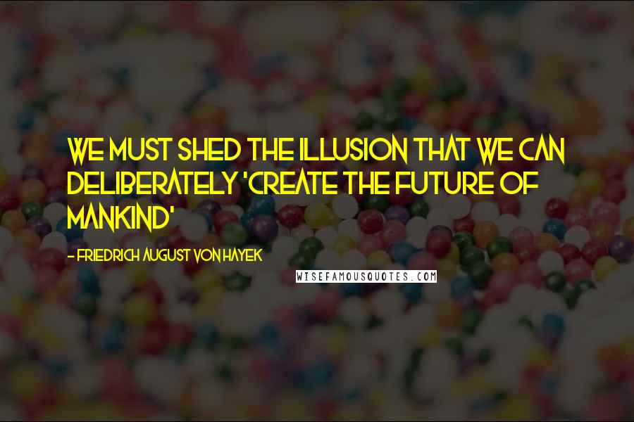 Friedrich August Von Hayek Quotes: We must shed the illusion that we can deliberately 'create the future of mankind'