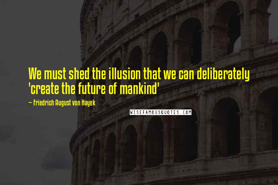 Friedrich August Von Hayek Quotes: We must shed the illusion that we can deliberately 'create the future of mankind'