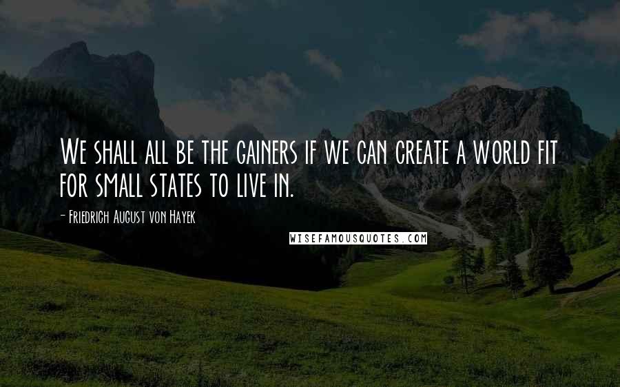 Friedrich August Von Hayek Quotes: We shall all be the gainers if we can create a world fit for small states to live in.