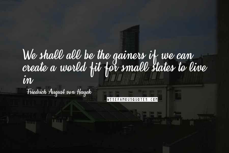 Friedrich August Von Hayek Quotes: We shall all be the gainers if we can create a world fit for small states to live in.