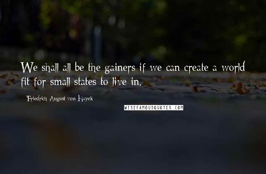 Friedrich August Von Hayek Quotes: We shall all be the gainers if we can create a world fit for small states to live in.