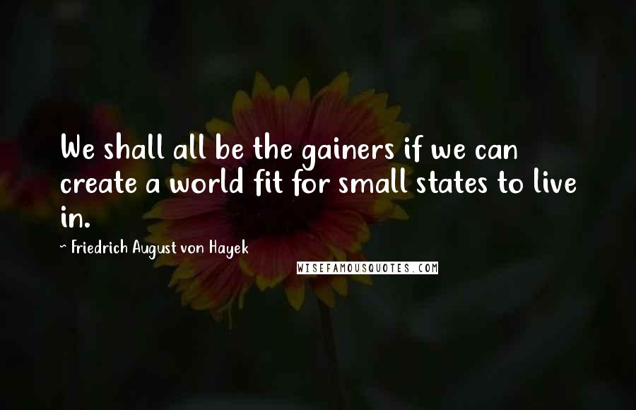 Friedrich August Von Hayek Quotes: We shall all be the gainers if we can create a world fit for small states to live in.