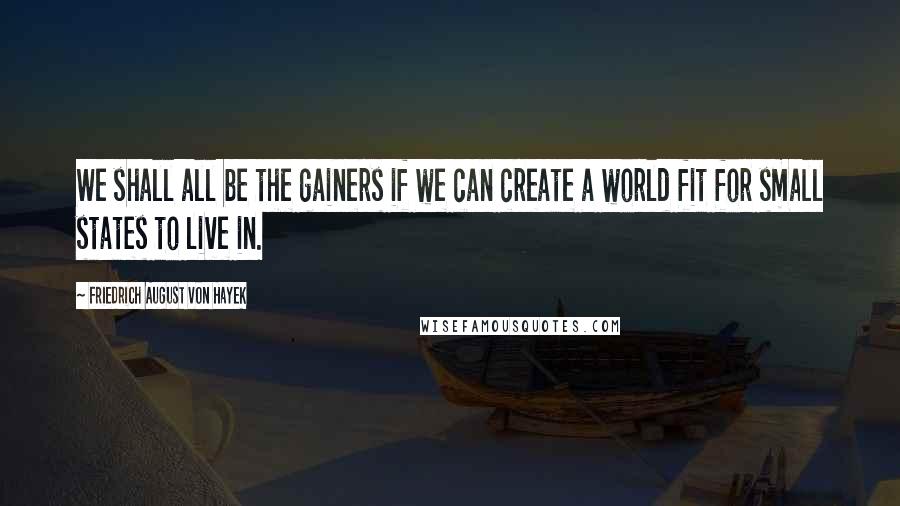 Friedrich August Von Hayek Quotes: We shall all be the gainers if we can create a world fit for small states to live in.