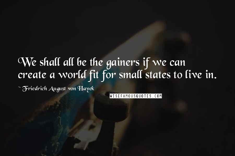 Friedrich August Von Hayek Quotes: We shall all be the gainers if we can create a world fit for small states to live in.