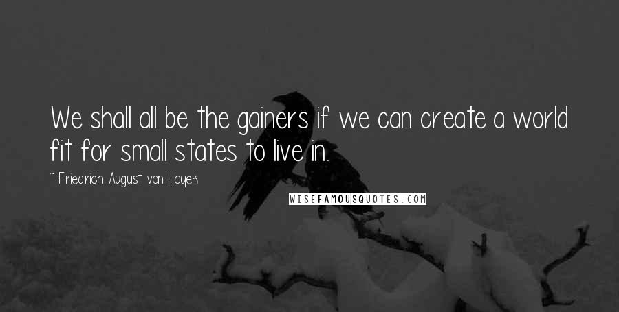 Friedrich August Von Hayek Quotes: We shall all be the gainers if we can create a world fit for small states to live in.