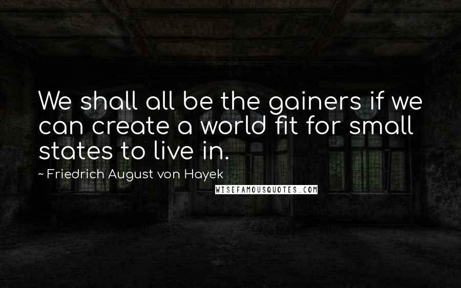 Friedrich August Von Hayek Quotes: We shall all be the gainers if we can create a world fit for small states to live in.