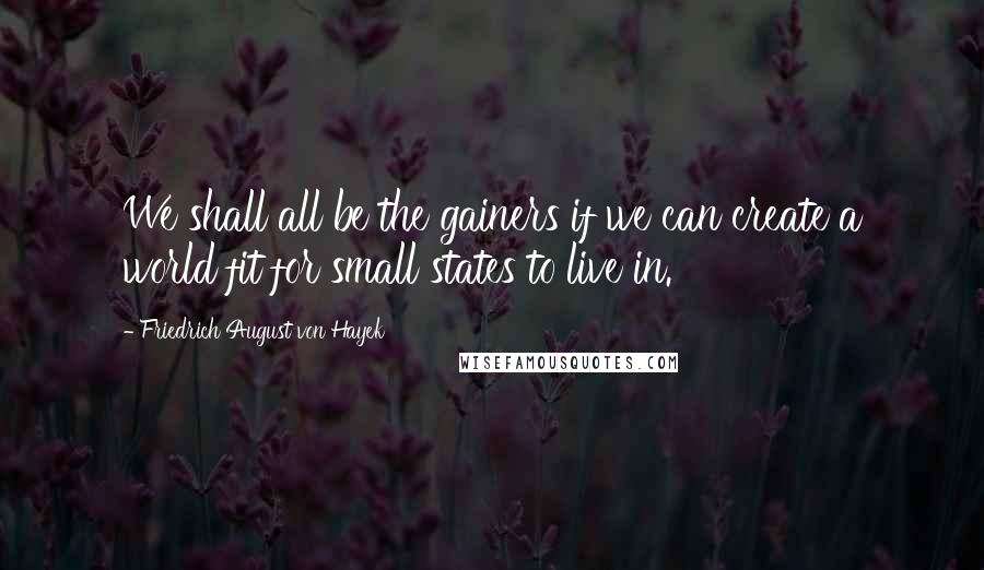 Friedrich August Von Hayek Quotes: We shall all be the gainers if we can create a world fit for small states to live in.