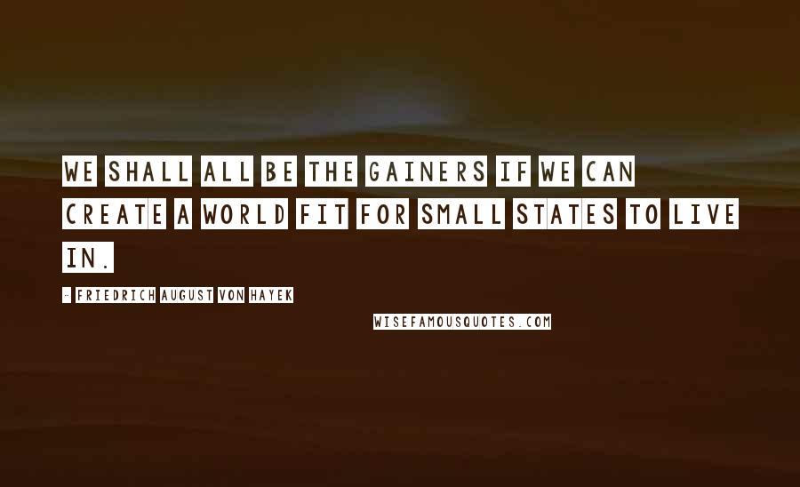 Friedrich August Von Hayek Quotes: We shall all be the gainers if we can create a world fit for small states to live in.