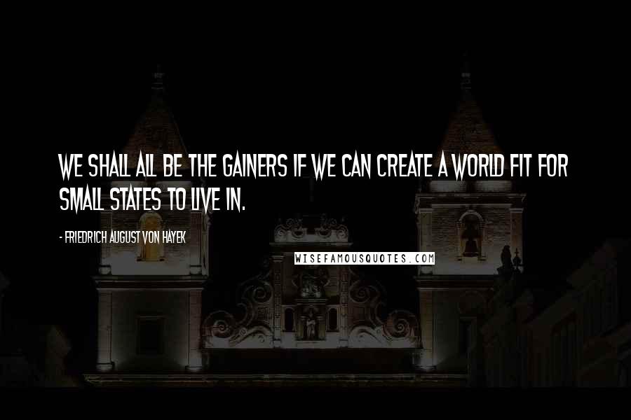 Friedrich August Von Hayek Quotes: We shall all be the gainers if we can create a world fit for small states to live in.