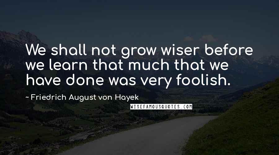 Friedrich August Von Hayek Quotes: We shall not grow wiser before we learn that much that we have done was very foolish.