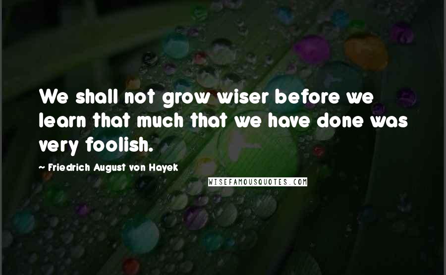 Friedrich August Von Hayek Quotes: We shall not grow wiser before we learn that much that we have done was very foolish.