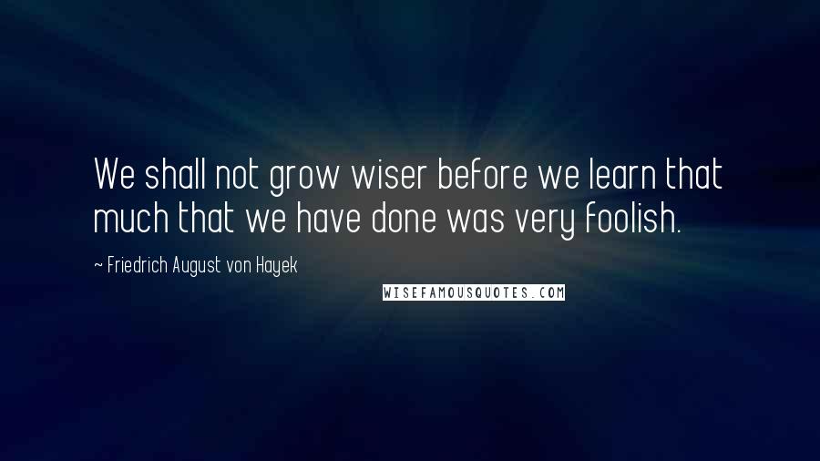 Friedrich August Von Hayek Quotes: We shall not grow wiser before we learn that much that we have done was very foolish.