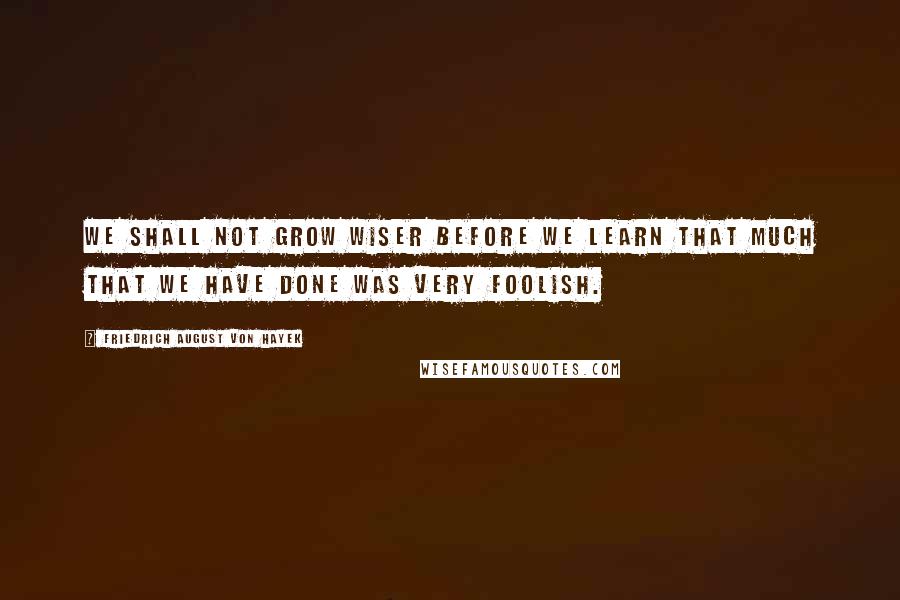 Friedrich August Von Hayek Quotes: We shall not grow wiser before we learn that much that we have done was very foolish.