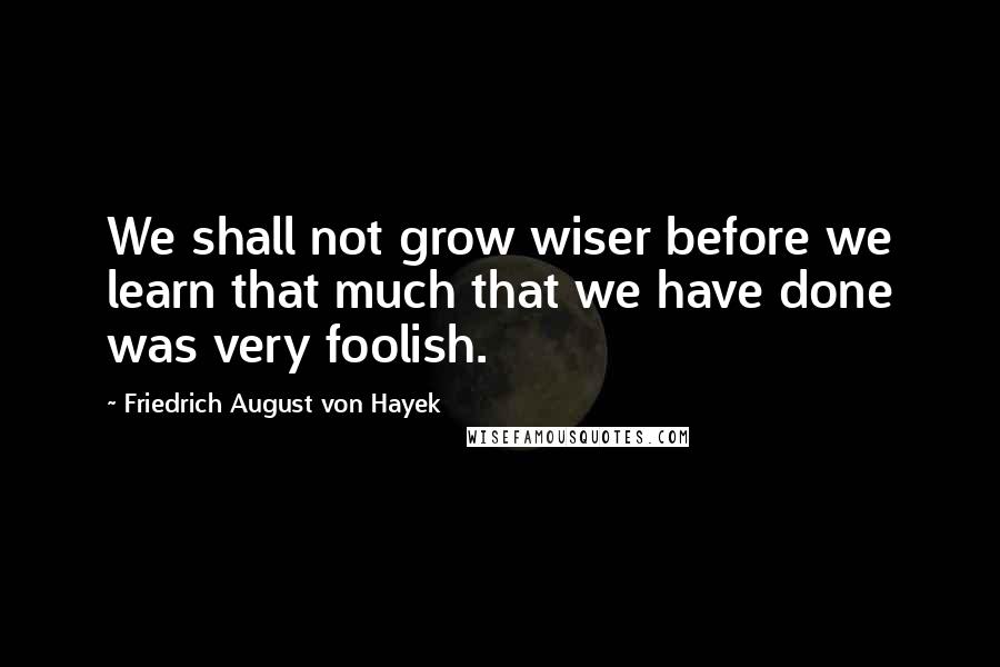 Friedrich August Von Hayek Quotes: We shall not grow wiser before we learn that much that we have done was very foolish.