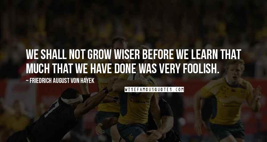 Friedrich August Von Hayek Quotes: We shall not grow wiser before we learn that much that we have done was very foolish.