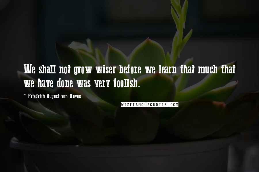 Friedrich August Von Hayek Quotes: We shall not grow wiser before we learn that much that we have done was very foolish.