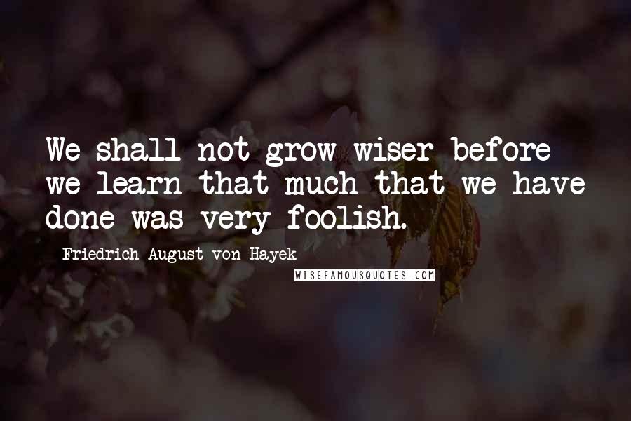 Friedrich August Von Hayek Quotes: We shall not grow wiser before we learn that much that we have done was very foolish.