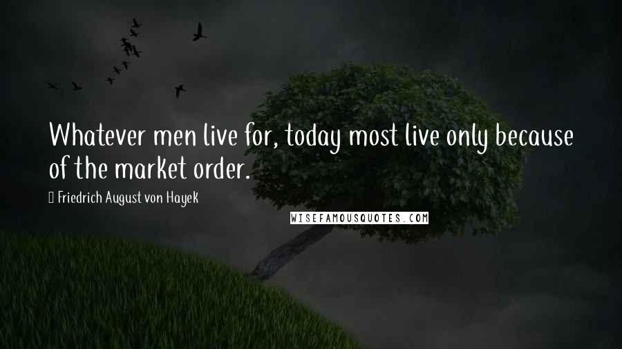 Friedrich August Von Hayek Quotes: Whatever men live for, today most live only because of the market order.