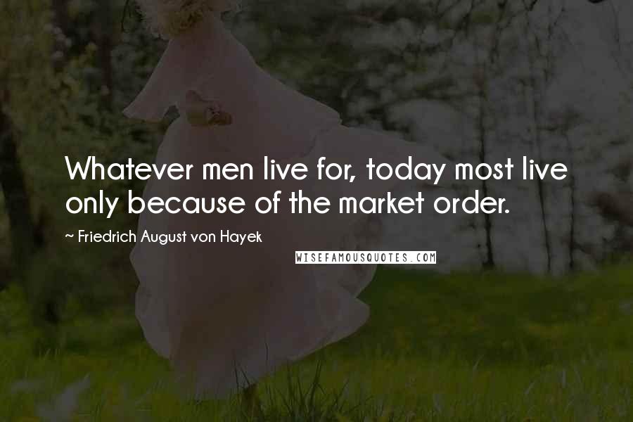 Friedrich August Von Hayek Quotes: Whatever men live for, today most live only because of the market order.