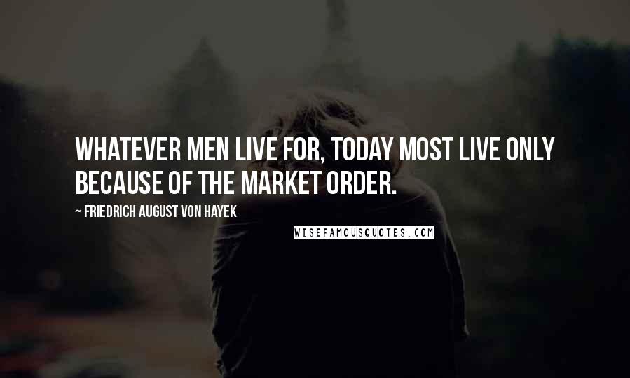 Friedrich August Von Hayek Quotes: Whatever men live for, today most live only because of the market order.