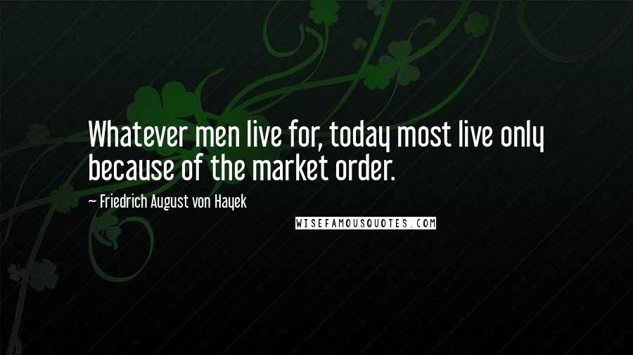 Friedrich August Von Hayek Quotes: Whatever men live for, today most live only because of the market order.