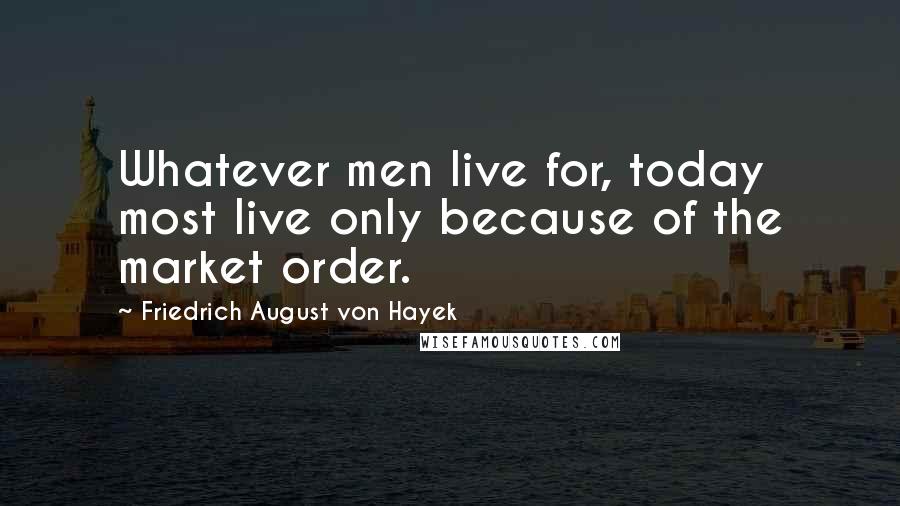 Friedrich August Von Hayek Quotes: Whatever men live for, today most live only because of the market order.