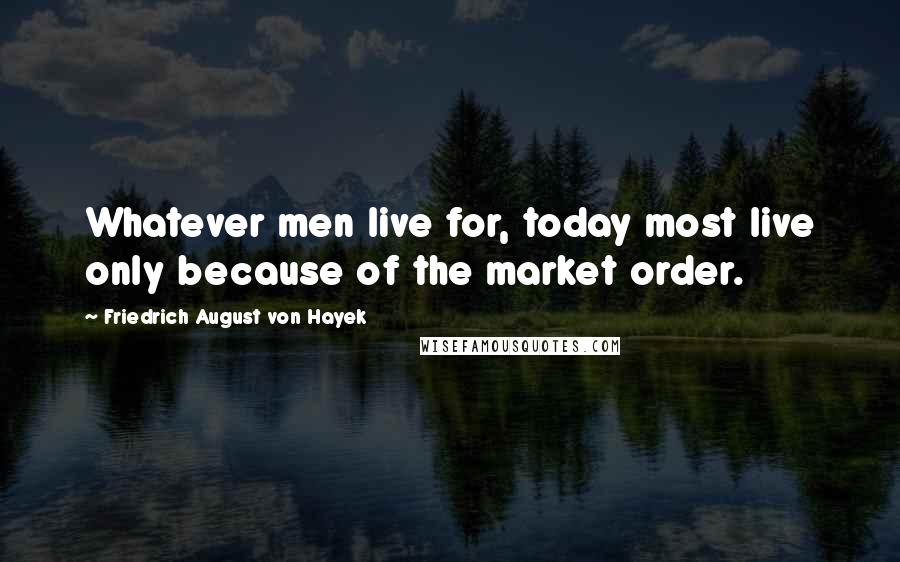 Friedrich August Von Hayek Quotes: Whatever men live for, today most live only because of the market order.