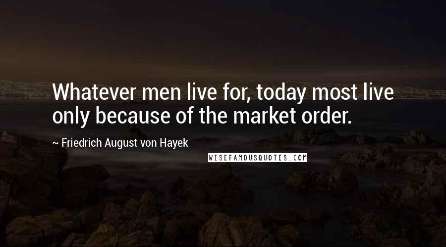 Friedrich August Von Hayek Quotes: Whatever men live for, today most live only because of the market order.