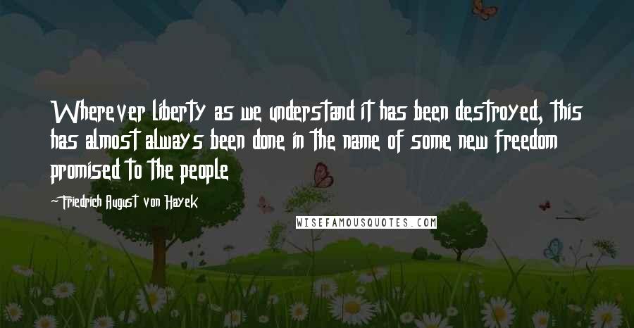 Friedrich August Von Hayek Quotes: Wherever liberty as we understand it has been destroyed, this has almost always been done in the name of some new freedom promised to the people